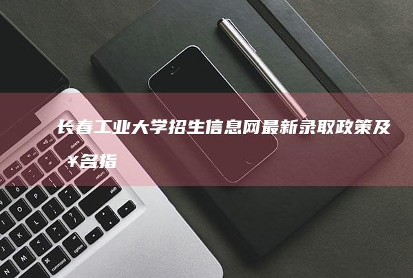 长春工业大学招生信息网：最新录取政策及报名指南